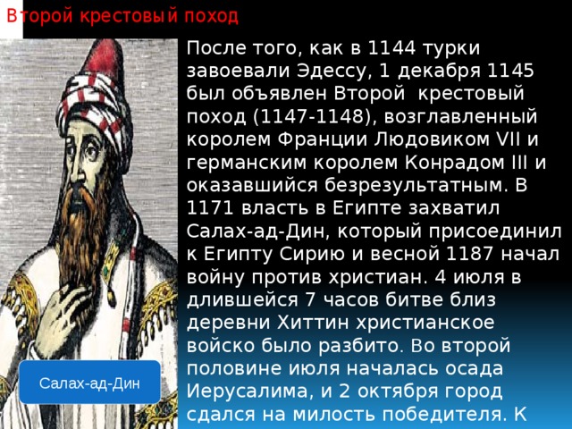 Второй крестовый поход   После того, как в 1144 турки завоевали Эдессу, 1 декабря 1145 был объявлен Второй крестовый поход (1147-1148), возглавленный королем Франции Людовиком VII и германским королем Конрадом III и оказавшийся безрезультатным. В 1171 власть в Египте захватил Салах-ад-Дин, который присоединил к Египту Сирию и весной 1187 начал войну против христиан. 4 июля в длившейся 7 часов битве близ деревни Хиттин христианское войско было разбито .  В о второй половине июля началась осада Иерусалима, и 2 октября город сдался на милость победителя. К 1189 в руках крестоносцев осталось несколько крепостей и два города — Тир и Триполи. Салах-ад-Дин