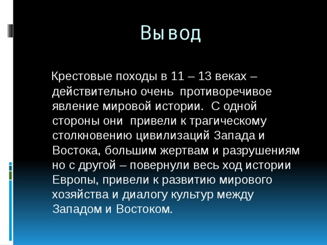Вывод  Крестовые походы в 11 – 13 веках – действительно очень противоречивое явление мировой истории. С одной стороны они привели к трагическому столкновению цивилизаций Запада и Востока, большим жертвам и разрушениям но с другой – повернули весь ход истории Европы, привели к развитию мирового хозяйства и диалогу культур между Западом и Востоком.