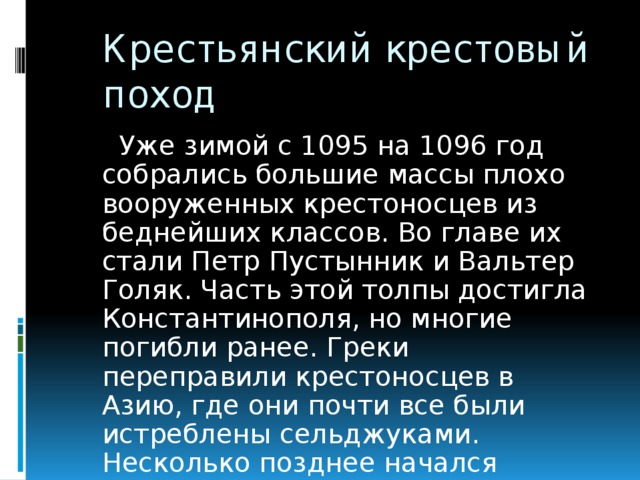 Крестьянский крестовый поход  Уже зимой с 1095 на 1096 год собрались большие массы плохо вооруженных крестоносцев из беднейших классов. Во главе их стали Петр Пустынник и Вальтер Голяк. Часть этой толпы достигла Константинополя, но многие погибли ранее. Греки переправили крестоносцев в Азию, где они почти все были истреблены сельджуками. Несколько позднее начался настоящий Первый крестовый поход.