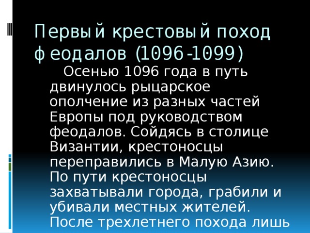 Первый крестовый поход феодалов (1096-1099)  Осенью 1096 года в путь двинулось рыцарское ополчение из разных частей Европы под руководством феодалов. Сойдясь в столице Византии, крестоносцы переправились в Малую Азию. По пути крестоносцы захватывали города, грабили и убивали местных жителей. После трехлетнего похода лишь пятая часть крестоносцев подошла к Иерусалиму .