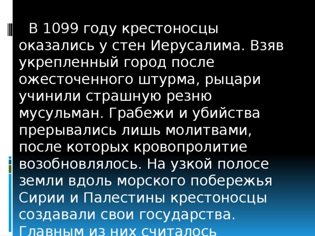В 1099 году крестоносцы оказались у стен Иерусалима. Взяв укрепленный город после ожесточенного штурма, рыцари учинили страшную резню мусульман. Грабежи и убийства прерывались лишь молитвами, после которых кровопролитие возобновлялось. На узкой полосе земли вдоль морского побережья Сирии и Палестины крестоносцы создавали свои государства. Главным из них считалось Иерусалимское государство