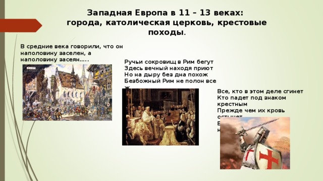 Западная Европа в 11 – 13 веках: города, католическая церковь, крестовые походы . В средние века говорили, что он наполовину заселен, а наполовину засеян….. Ручьи сокровищ в Рим бегут Здесь вечный находя приют Но на дыру без дна похож Безбожный Рим не полон все ж… Все, кто в этом деле сгинет Кто падет под знаком крестным Прежде чем их кровь остынет Будут в царствии небесном….