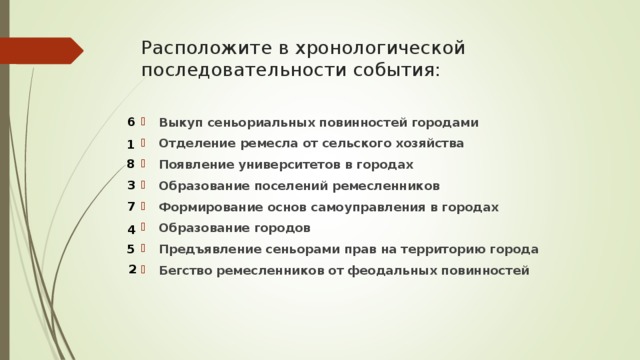 Расположите в хронологической последовательности события: 6 Выкуп сеньориальных повинностей городами Отделение ремесла от сельского хозяйства Появление университетов в городах Образование поселений ремесленников Формирование основ самоуправления в городах Образование городов Предъявление сеньорами прав на территорию города Бегство ремесленников от феодальных повинностей  1 8 3 7 4 5 2