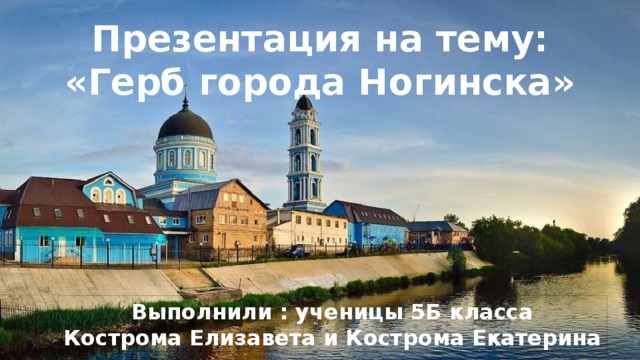 Презентация на тему: «Герб города Ногинска» Выполнили : ученицы 5Б класса Кострома Елизавета и Кострома Екатерина 
