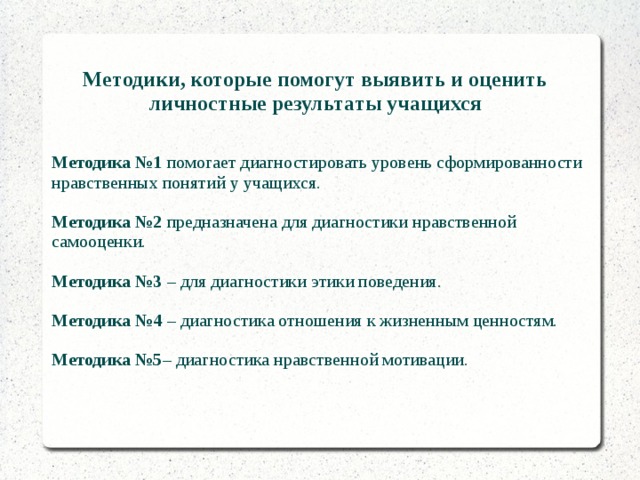 Методики, которые помогут выявить и оценить личностные результаты учащихся  Методика №1 помогает диагностировать уровень сформированности нравственных понятий у учащихся. Методика №2 предназначена для диагностики нравственной самооценки. Методика №3 – для диагностики этики поведения. Методика №4 – диагностика отношения к жизненным ценностям. Методика №5 – диагностика нравственной мотивации. 
