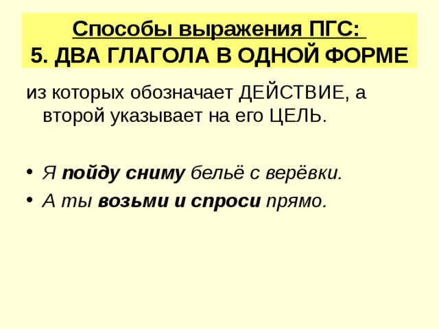 Способы выражения ПГС:  5. ДВА ГЛАГОЛА В ОДНОЙ ФОРМЕ из которых обозначает ДЕЙСТВИЕ, а второй указывает на его ЦЕЛЬ. Я пойду сниму бельё с верёвки. А ты возьми и спроси прямо. 