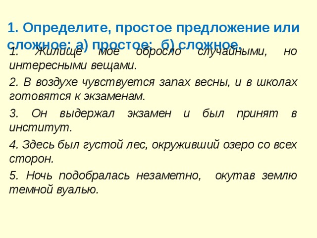 1. Определите, простое предложение или сложное: а) простое;  б) сложное.   1. Жилище мое обросло случайными, но интересны­ми вещами. 2. В воздухе чувствуется запах весны, и в школах го­товятся к экзаменам. 3. Он выдержал экзамен и был принят в институт. 4. Здесь был густой лес, окруживший озеро со всех сторон. 5. Ночь подобралась незаметно, окутав землю тем­ной вуалью. 