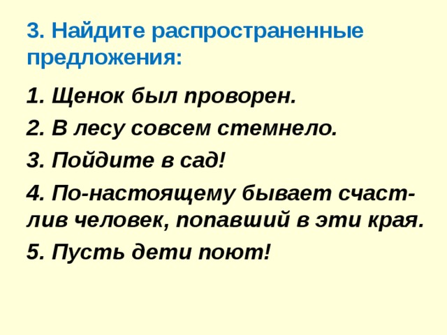 3. Найдите распространенные предложения: 1. Щенок был проворен. 2. В лесу совсем стемнело. 3. Пойдите в сад! 4. По-настоящему бывает счаст-лив человек, попавший в эти края. 5. Пусть дети поют!  