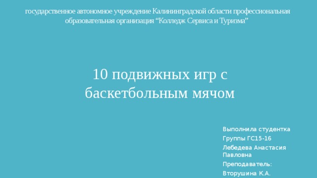 государственное автономное учреждение Калининградской области профессиональная образовательная организация “Колледж Сервиса и Туризма” 10 подвижных игр с баскетбольным мячом Выполнила студентка Группы ГС15-16 Лебедева Анастасия Павловна Преподаватель: Вторушина К.А. 