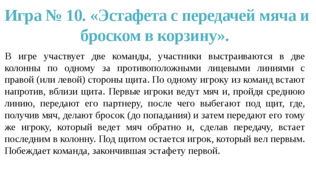 Игра № 10. «Эстафета с передачей мяча и броском в корзину». В игре участвует две команды, участники выстраиваются в две колонны по одному за противоположными лицевыми линиями с правой (или левой) стороны щита. По одному игроку из команд встают напротив, вблизи щита. Первые игроки ведут мяч и, пройдя среднюю линию, передают его партнеру, после чего выбегают под щит, где, получив мяч, делают бросок (до попадания) и затем передают его тому же игроку, который ведет мяч обратно и, сделав передачу, встает последним в колонну. Под щитом остается игрок, который вел первым. Побеждает команда, закончившая эстафету первой. 