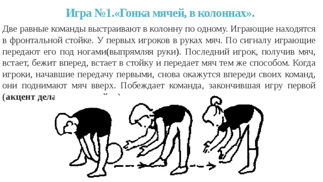 Игра №1.«Гонка мячей, в колоннах».   Две равные команды выстраивают в колонну по одному. Играющие находятся в фронтальной стойке. У первых игроков в руках мяч. По сигналу играющие передают его под ногами(выпрямляя руки). Последний игрок, получив мяч, встает, бежит вперед, встает в стойку и передает мяч тем же способом. Когда игроки, начавшие передачу первыми, снова окажутся впереди своих команд, они поднимают мяч вверх. Побеждает команда, закончившая игру первой (акцент делается на стойку). 