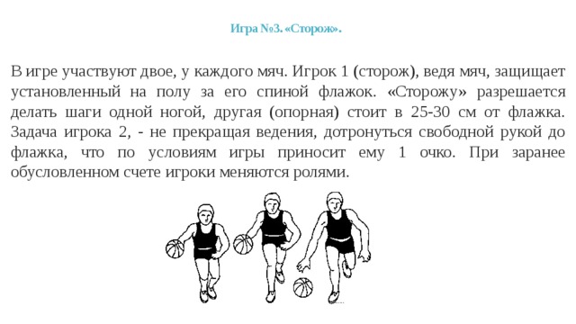 Игра №3. «Сторож».   В игре участвуют двое, у каждого мяч. Игрок 1 (сторож), ведя мяч, защищает установленный на полу за его спиной флажок. «Сторожу» разрешается делать шаги одной ногой, другая (опорная) стоит в 25-30 см от флажка. Задача игрока 2, - не прекращая ведения, дотронуться свободной рукой до флажка, что по условиям игры приносит ему 1 очко. При заранее обусловленном счете игроки меняются ролями. 