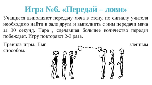 Игра №6. «Передай – лови» Учащиеся выполняют передачу мяча в стену, по сигналу учителя необходимо найти в зале друга и выполнить с ним передачи мяча за 30 секунд. Пара , сделавшая большее количество передач побеждает. Игру повторяют 2-3 раза. Правила игры. Выполнять передачу и ловлю мяча определённым способом. 