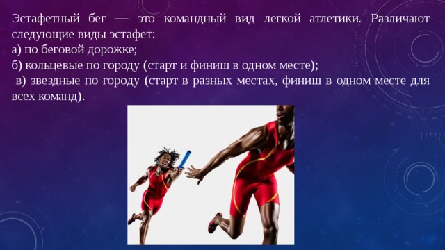 Эстафетный бег — это командный вид легкой атлетики. Различают следующие виды эстафет: а) по беговой дорожке; б) кольцевые по городу (старт и финиш в одном месте);  в) звездные по городу (старт в разных местах, финиш в одном месте для всех команд). 