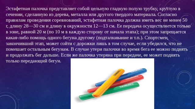 Эстафетная палочка представляет собой цельную гладкую полую трубку, круглую в сечении, сделанную из дерева, металла или другого твердого материала. Согласно правилам проведения соревнований, эстафетная палочка должна иметь вес не менее 50 г, длину 28—30 см и длину в окружности 12—13 см. Ее передача осуществляется только в зоне, равной 20 м (по 10 м в каждую сторону от начала этапа); при этом запрещается какая-либо помощь одного бегуна другому (подталкивание и т.п.). Спортсмен, закончивший этап, может сойти с дорожки лишь в том случае, если убедился, что не помешает остальным бегунам. В случае утери палочки во время бега ее можно поднять и продолжать бег дальше. Если же палочка утеряна при передаче, ее может поднять только передающий бегун. 