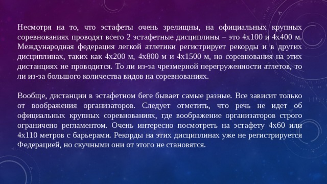 Несмотря на то, что эстафеты очень зрелищны, на официальных крупных соревнованиях проводят всего 2 эстафетные дисциплины – это 4х100 и 4х400 м. Международная федерация легкой атлетики регистрирует рекорды и в других дисциплинах, таких как 4х200 м, 4х800 м и 4х1500 м, но соревнования на этих дистанциях не проводится. То ли из-за чрезмерной перегруженности атлетов, то ли из-за большого количества видов на соревнованиях. Вообще, дистанции в эстафетном беге бывает самые разные. Все зависит только от воображения организаторов. Следует отметить, что речь не идет об официальных крупных соревнованиях, где воображение организаторов строго ограничено регламентом. Очень интересно посмотреть на эстафету 4х60 или 4х110 метров с барьерами. Рекорды на этих дисциплинах уже не регистрируется Федерацией, но скучными они от этого не становятся. 