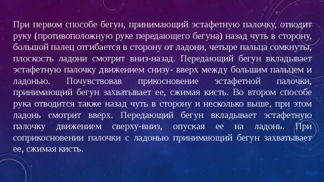 При первом способе бегун, принимающий эстафетную палочку, отводит руку (противоположную руке передающего бегуна) назад чуть в сторону, большой палец отгибается в сторону от ладони, четыре пальца сомкнуты, плоскость ладони смотрит вниз-назад. Передающий бегун вкладывает эстафетную палочку движением снизу- вверх между большим пальцем и ладонью. Почувствовав прикосновение эстафетной палочки, принимающий бегун захватывает ее, сжимая кисть. Во втором способе рука отводится также назад чуть в сторону и несколько выше, при этом ладонь смотрит вверх. Передающий бегун вкладывает эстафетную палочку движением сверху-вниз, опуская ее на ладонь. При соприкосновении палочки с ладонью принимающий бегун захватывает ее, сжимая кисть. 