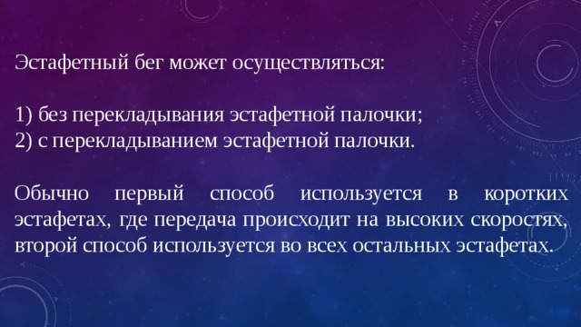 Эстафетный бег может осуществляться: 1) без перекладывания эстафетной палочки; 2) с перекладыванием эстафетной палочки. Обычно первый способ используется в коротких эстафетах, где передача происходит на высоких скоростях, второй способ используется во всех остальных эстафетах. 