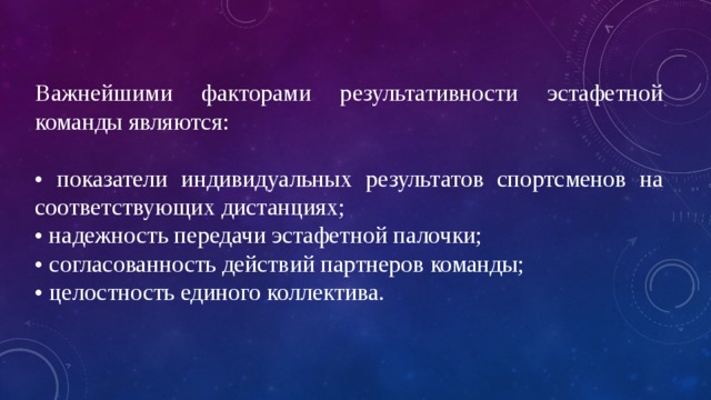 Важнейшими факторами результативности эстафетной команды являются: • показатели индивидуальных результатов спортсменов на соответствующих дистанциях; • надежность передачи эстафетной палочки; • согласованность действий партнеров команды; • целостность единого коллектива. 