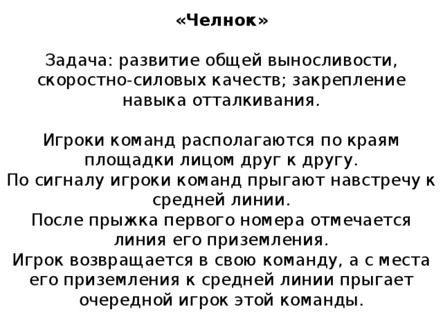 «Челнок»   Задача: развитие общей выносливости, скоростно-силовых качеств; закрепление навыка отталкивания.   Игроки команд располагаются по краям площадки лицом друг к другу.  По сигналу игроки команд прыгают навстречу к средней линии.  После прыжка первого номера отмечается линия его приземления.  Игрок возвращается в свою команду, а с места его приземления к средней линии прыгает очередной игрок этой команды.   