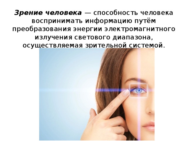 Зрение человека — способность человека воспринимать информацию путём преобразования энергии электромагнитного излучения светового диапазона, осуществляемая зрительной системой. 