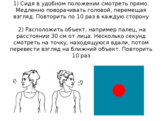 1) Сидя в удобном положении смотреть прямо. Медленно поворачивать головой, перемещая взгляд. Повторить по 10 раз в каждую сторону   2) Расположить объект, например палец, на расстоянии 30 см от лица. Несколько секунд смотреть на точку, находящуюся вдали, потом перевести взгляд на ближний объект. Повторить 10 раз   