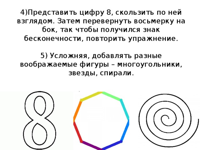 4)Представить цифру 8, скользить по ней взглядом. Затем перевернуть восьмерку на бок, так чтобы получился знак бесконечности, повторить упражнение.   5) Усложняя, добавлять разные воображаемые фигуры – многоугольники, звезды, спирали. 