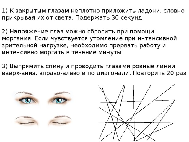 1) К закрытым глазам неплотно приложить ладони, словно прикрывая их от света. Подержать 30 секунд   2) Напряжение глаз можно сбросить при помощи моргания. Если чувствуется утомление при интенсивной зрительной нагрузке, необходимо прервать работу и интенсивно моргать в течение минуты   3) Выпрямить спину и проводить глазами ровные линии вверх-вниз, вправо-влево и по диагонали. Повторить 20 раз   