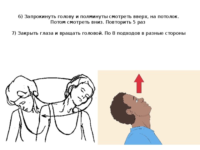 6) Запрокинуть голову и полминуты смотреть вверх, на потолок. Потом смотреть вниз. Повторить 5 раз   7) Закрыть глаза и вращать головой. По 8 подходов в разные стороны 