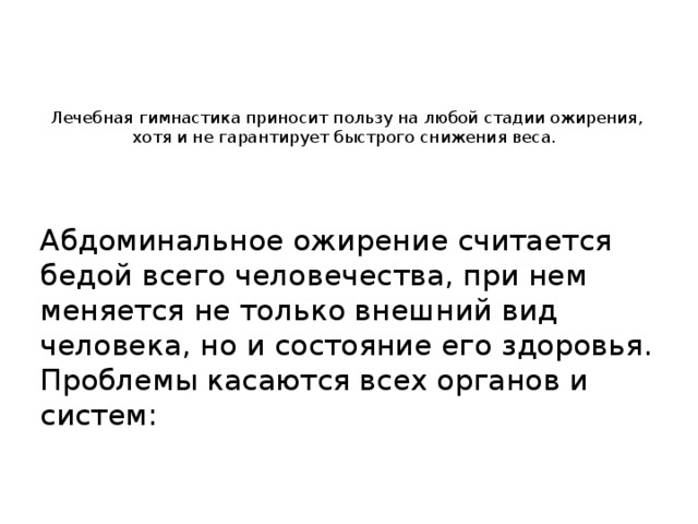 Лечебная гимнастика приносит пользу на любой стадии ожирения, хотя и не гарантирует быстрого снижения веса.    Абдоминальное ожирение считается бедой всего человечества, при нем меняется не только внешний вид человека, но и состояние его здоровья. Проблемы касаются всех органов и систем: 