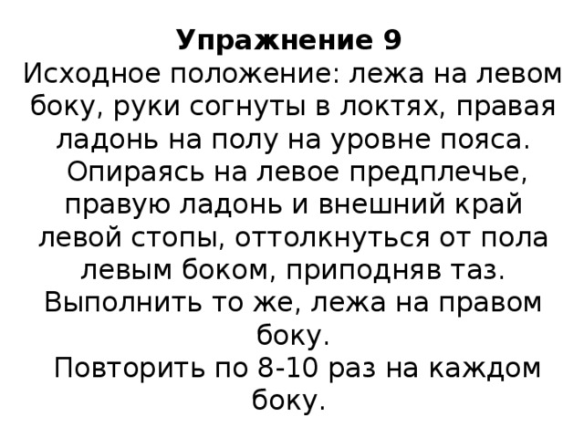 Упражнение 9  Исходное положение: лежа на левом боку, руки согнуты в локтях, правая ладонь на полу на уровне пояса.  Опираясь на левое предплечье, правую ладонь и внешний край левой стопы, оттолкнуться от пола левым боком, приподняв таз. Выполнить то же, лежа на правом боку.  Повторить по 8-10 раз на каждом боку. 