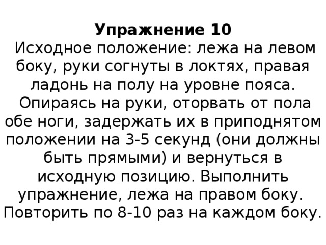 Упражнение 10   Исходное положение: лежа на левом боку, руки согнуты в локтях, правая ладонь на полу на уровне пояса.  Опираясь на руки, оторвать от пола обе ноги, задержать их в приподнятом положении на 3-5 секунд (они должны быть прямыми) и вернуться в исходную позицию. Выполнить упражнение, лежа на правом боку.  Повторить по 8-10 раз на каждом боку. 