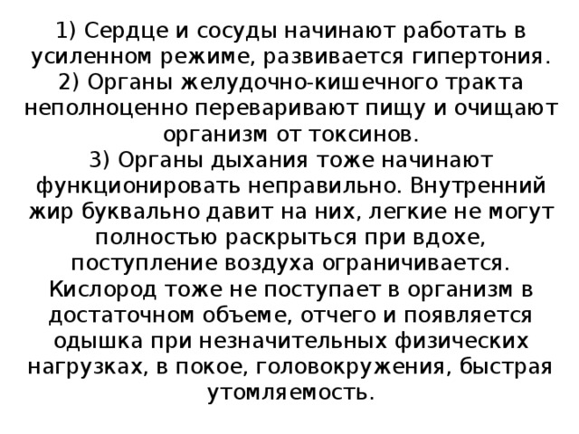 1) Сердце и сосуды начинают работать в усиленном режиме, развивается гипертония.  2) Органы желудочно-кишечного тракта неполноценно переваривают пищу и очищают организм от токсинов.  3) Органы дыхания тоже начинают функционировать неправильно. Внутренний жир буквально давит на них, легкие не могут полностью раскрыться при вдохе, поступление воздуха ограничивается. Кислород тоже не поступает в организм в достаточном объеме, отчего и появляется одышка при незначительных физических нагрузках, в покое, головокружения, быстрая утомляемость.   