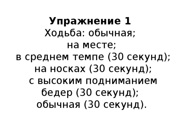 Упражнение 1  Ходьба: обычная;  на месте;  в среднем темпе (30 секунд);  на носках (30 секунд);  с высоким подниманием бедер (30 секунд);  обычная (30 секунд).    