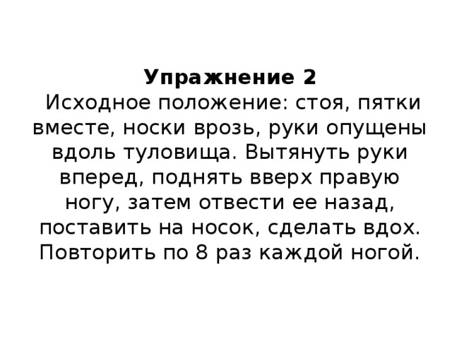 Упражнение 2   Исходное положение: стоя, пятки вместе, носки врозь, руки опущены вдоль туловища. Вытянуть руки вперед, поднять вверх правую ногу, затем отвести ее назад, поставить на носок, сделать вдох.  Повторить по 8 раз каждой ногой.   