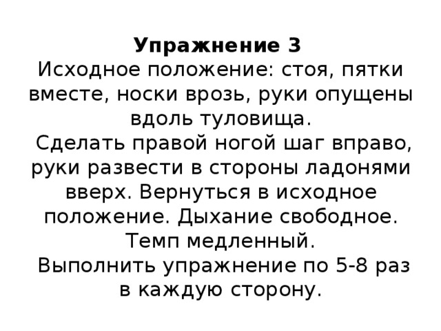 Упражнение 3  Исходное положение: стоя, пятки вместе, носки врозь, руки опущены вдоль туловища.  Сделать правой ногой шаг вправо, руки развести в стороны ладонями вверх. Вернуться в исходное положение. Дыхание свободное. Темп медленный.  Выполнить упражнение по 5-8 раз в каждую сторону.   