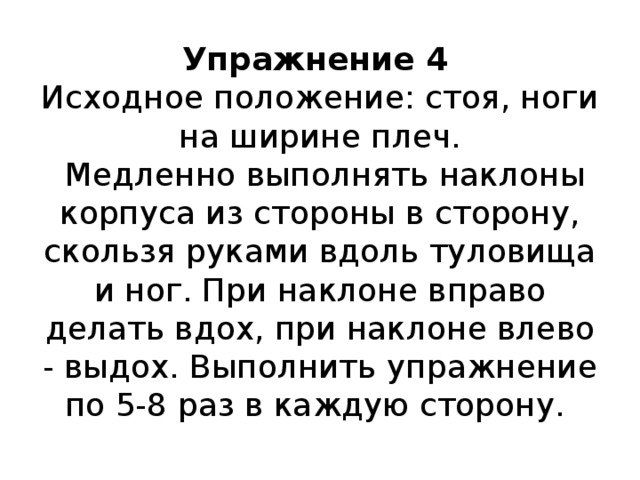 Упражнение 4   Исходное положение: стоя, ноги на ширине плеч.  Медленно выполнять наклоны корпуса из стороны в сторону, скользя руками вдоль туловища и ног. При наклоне вправо делать вдох, при наклоне влево - выдох. Выполнить упражнение по 5-8 раз в каждую сторону.   