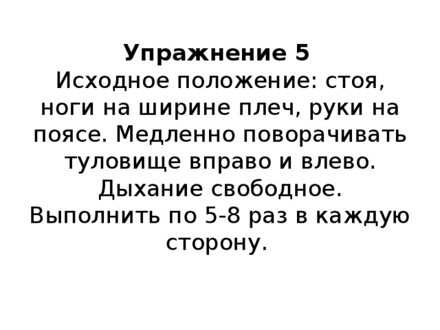 Упражнение 5  Исходное положение: стоя, ноги на ширине плеч, руки на поясе. Медленно поворачивать туловище вправо и влево.  Дыхание свободное.  Выполнить по 5-8 раз в каждую сторону.    
