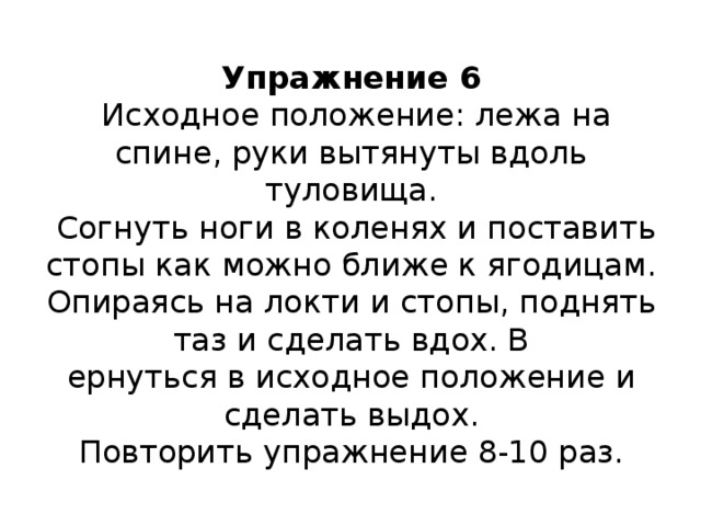 Упражнение 6  Исходное положение: лежа на спине, руки вытянуты вдоль туловища.  Согнуть ноги в коленях и поставить стопы как можно ближе к ягодицам. Опираясь на локти и стопы, поднять таз и сделать вдох. В  ернуться в исходное положение и сделать выдох.  Повторить упражнение 8-10 раз.    