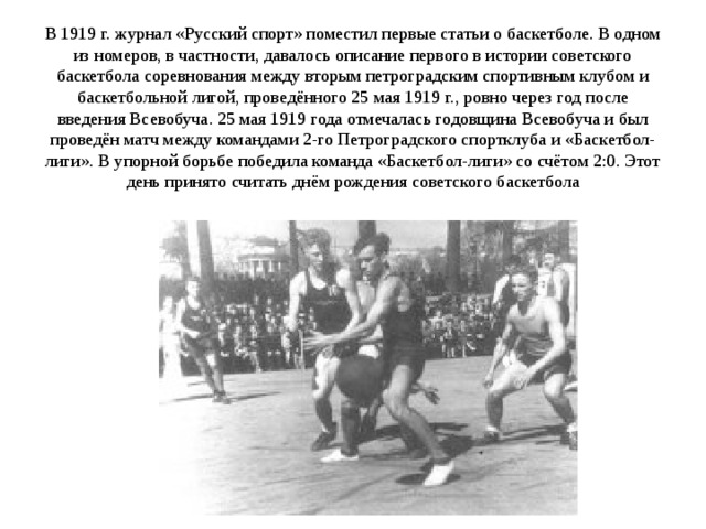 В 1919 г. журнал «Русский спорт» поместил первые статьи о баскетболе. В одном из номеров, в частности, давалось описание первого в истории советского баскетбола соревнования между вторым петроградским спортивным клубом и баскетбольной лигой, проведённого 25 мая 1919 г., ровно через год после введения Всевобуча. 25 мая 1919 года отмечалась годовщина Всевобуча и был проведён матч между командами 2-го Петроградского спортклуба и «Баскетбол-лиги». В упорной борьбе победила команда «Баскетбол-лиги» со счётом 2:0. Этот день принято считать днём рождения советского баскетбола                 