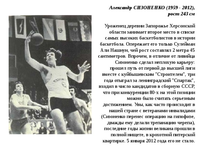  Александр СИЗОНЕНКО (1959 - 2012), рост 243 см   Уроженец деревни Запорожье Херсонской области занимает второе место в списке самых высоких баскетболистов в истории баскетбола. Опережает его только Сулейман Али Нашнун, чей рост составлял 2 метра 45 сантиметров. Впрочем, в отличие от ливийца Сизоненко сделал неплохую карьеру: прошел путь от первой до высшей лиги вместе с куйбышевским 