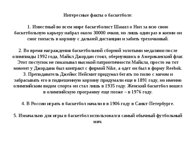 Интересные факты о баскетболе:   1. Известный во всем мире баскетболист Шакил о Нил за всю свою баскетбольную карьеру набрал около 30000 очков, но лишь один раз в жизни он смог попасть в корзину с дальней дистанции и забить трехочковый.   2. Во время награждения баскетбольной сборной золотыми медалями после олимпиады 1992 года, Майкл Джордан стоял, обернувшись в Американский флаг. Этот поступок не показывал высокой патриотичности Майкла, просто на тот момент у Джордана был контракт с фирмой Nike, а одет он был в форму Reebok.  3. Преподаватель Джеймс Нейсмит придумал бегать по полю с мячом и забрасывать его в подвешенную корзину придумали еще в 1891 году, но именно олимпийским видом спорта он стал лишь в 1935 году. Женский баскетбол вошел в олимпийскую программу еще позже – в 1976 году.   4. В России играть в баскетбол начали в в 1906 году в Санкт-Петербурге.   5. Изначально для игры в баскетбол использовался самый обычный футбольный мяч.    