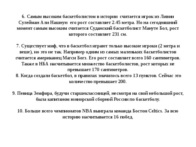6. Самым высоким баскетболистом в истории считается игрок из Ливии Сулейман Али Нашнун его рост составляет 2.45 метра. Но на сегодняшний момент самым высоким считается Суданский баскетболист Мануте Бол, рост которого составляет 231 см.   7. Существует миф, что в баскетбол играют только высокие игроки (2 метра и веше), но это не так. Например одним из самых маленьких баскетболистов считается американец Магси Богз. Его рост составляет всего 160 сантиметров. Также в НБА насчитывается множество баскетболистов, рост которых не превышает 170 сантиметров.  8. Когда создали баскетбол, в правилах значилось всего 13 пунктов. Сейчас это количество превышает 200.   9. Певица Земфира, будучи старшеклассницей, несмотря на свой небольшой рост, была капитаном юниорской сборной России по баскетболу.   10. Больше всего чемпионатов NBA выиграла команда Бостон Celtics. За всю историю насчитывается 16 побед.    