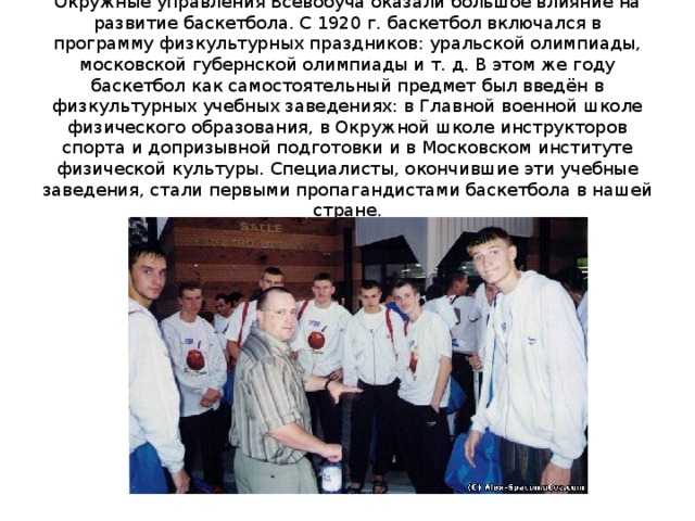 Окружные управления Всевобуча оказали большое влияние на развитие баскетбола. С 1920 г. баскетбол включался в программу физкультурных праздников: уральской олимпиады, московской губернской олимпиады и т. д. В этом же году баскетбол как самостоятельный предмет был введён в физкультурных учебных заведениях: в Главной военной школе физического образования, в Окружной школе инструкторов спорта и допризывной подготовки и в Московском институте физической культуры. Специалисты, окончившие эти учебные заведения, стали первыми пропагандистами баскетбола в нашей стране. 