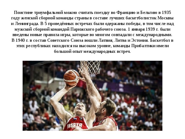  Поистине триумфальной можно считать поездку во Францию и Бельгию в 1935 году женской сборной команды страны в составе лучших баскетболисток Москвы и Ленинграда. В 5 проведённых встречах были одержаны победы, в том числе над мужской сборной командой Парижского рабочего союза. 1 января 1939 г. были введены новые правила игры, которые во многом совпадали с международными. В 1940 г. в состав Советского Союза вошли Латвия, Литва и Эстония. Баскетбол в этих республиках находился на высоком уровне, команды Прибалтики имели большой опыт международных встреч.                 