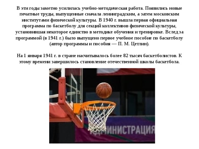 В эти годы заметно усилилась учебно-методическая работа. Появились новые печатные труды, выпущенные сначала ленинградским, а затем московским институтами физической культуры. В 1940 г. вышла первая официальная программа по баскетболу для секций коллективов физической культуры, установившая некоторое единство в методике обучения и тренировке. Вслед за программой (в 1941 г.) было выпущено первое учебное пособие по баскетболу (автор программы и пособия — П. М. Цетлин).   На 1 января 1941 г. в стране насчитывалось более 82 тысяч баскетболистов. К этому времени завершилось становление отечественной школы баскетбола.               
