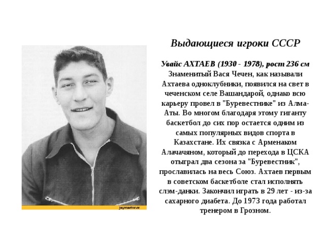           Выдающиеся игроки СССР   Увайс АХТАЕВ (1930 - 1978), рост 236 см  Знаменитый Вася Чечен, как называли Ахтаева одноклубники, появился на свет в чеченском селе Вашандарой, однако всю карьеру провел в 