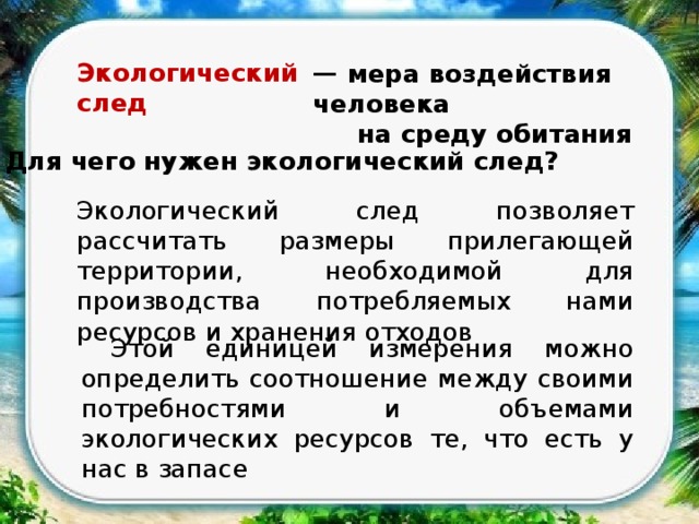 Экологический след — мера воздействия человека  на среду обитания  Для чего нужен экологический след? Экологический след позволяет рассчитать размеры прилегающей территории, необходимой для производства потребляемых нами ресурсов и хранения отходов  Этой единицей измерения можно определить соотношение между своими потребностями и объемами экологических ресурсов те, что есть у нас в запасе 