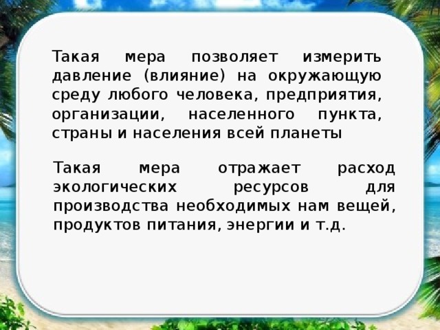 Такая мера позволяет измерить давление (влияние) на окружающую среду любого человека, предприятия, организации, населенного пункта, страны и населения всей планеты Такая мера отражает расход экологических ресурсов для производства необходимых нам вещей, продуктов питания, энергии и т.д. 