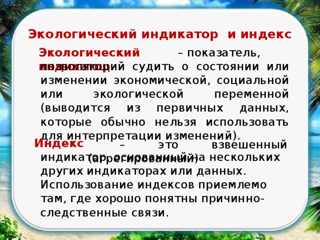 Экологический индикатор и индекс – показатель, Экологический индикатор позволяющий судить о состоянии или изменении экономической, социальной или экологической переменной (выводится из первичных данных, которые обычно нельзя использовать для интерпретации изменений). Индекс  – это взвешенный (агрегированный) индикатор, основанный на нескольких других индикаторах или данных. Использование индексов приемлемо там, где хорошо понятны причинно-следственные связи. 